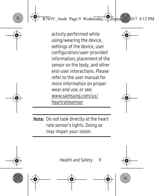 Health and Safety       9activity performed while using/wearing the device, settings of the device, user configuration/user-provided information, placement of the sensor on the body, and other end-user interactions. Please refer to the user manual for more information on proper wear and use, or see: www.samsung.com/us/heartratesensor  Note:  Do not look directly at the heart rate sensor’s lights. Doing so may impair your vision.R765V_.book  Page 9  Wednesday, February 22, 2017  4:12 PM