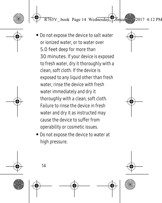 14• Do not expose the device to salt water or ionized water, or to water over 5.0 feet deep for more than 30 minutes. If your device is exposed to fresh water, dry it thoroughly with a clean, soft cloth. If the device is exposed to any liquid other than fresh water, rinse the device with fresh water immediately and dry it thoroughly with a clean, soft cloth. Failure to rinse the device in fresh water and dry it as instructed may cause the device to suffer from operability or cosmetic issues.• Do not expose the device to water at high pressure. R765V_.book  Page 14  Wednesday, February 22, 2017  4:12 PM