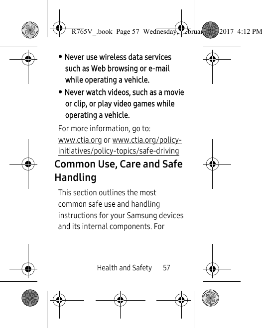 Health and Safety       57• Never use wireless data services such as Web browsing or e-mail while operating a vehicle.• Never watch videos, such as a movie or clip, or play video games while operating a vehicle.For more information, go to: www.ctia.org or www.ctia.org/policy-initiatives/policy-topics/safe-driving Common Use, Care and Safe HandlingThis section outlines the most common safe use and handling instructions for your Samsung devices and its internal components. For R765V_.book  Page 57  Wednesday, February 22, 2017  4:12 PM