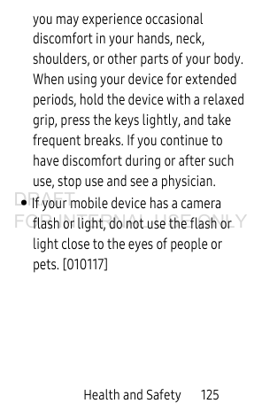 Health and Safety       125you may experience occasional discomfort in your hands, neck, shoulders, or other parts of your body. When using your device for extended periods, hold the device with a relaxed grip, press the keys lightly, and take frequent breaks. If you continue to have discomfort during or after such use, stop use and see a physician.• If your mobile device has a camera flash or light, do not use the flash or light close to the eyes of people or pets. [010117]DRAFT FOR INTERNAL USE ONLY