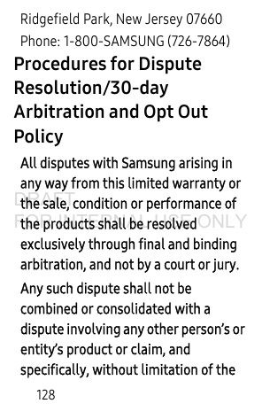 128Ridgefield Park, New Jersey 07660Phone: 1-800-SAMSUNG (726-7864)Procedures for Dispute Resolution/30-day Arbitration and Opt Out Policy All disputes with Samsung arising in any way from this limited warranty or the sale, condition or performance of the products shall be resolved exclusively through final and binding arbitration, and not by a court or jury.Any such dispute shall not be combined or consolidated with a dispute involving any other person’s or entity’s product or claim, and specifically, without limitation of the DRAFT FOR INTERNAL USE ONLY