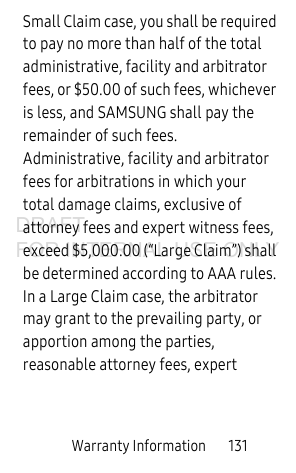 Warranty Information 131Small Claim case, you shall be required to pay no more than half of the total administrative, facility and arbitrator fees, or $50.00 of such fees, whichever is less, and SAMSUNG shall pay the remainder of such fees. Administrative, facility and arbitrator fees for arbitrations in which your total damage claims, exclusive of attorney fees and expert witness fees, exceed $5,000.00 (“Large Claim”) shall be determined according to AAA rules. In a Large Claim case, the arbitrator may grant to the prevailing party, or apportion among the parties, reasonable attorney fees, expert DRAFT FOR INTERNAL USE ONLY
