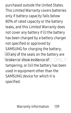 Warranty Information 139purchased outside the United States. This Limited Warranty covers batteries only if battery capacity falls below 80% of rated capacity or the battery leaks, and this Limited Warranty does not cover any battery if (i) the battery has been charged by a battery charger not specified or approved by SAMSUNG for charging the battery; (ii) any of the seals on the battery are broken or show evidence of tampering; or (iii) the battery has been used in equipment other than the SAMSUNG device for which it is specified.DRAFT FOR INTERNAL USE ONLY