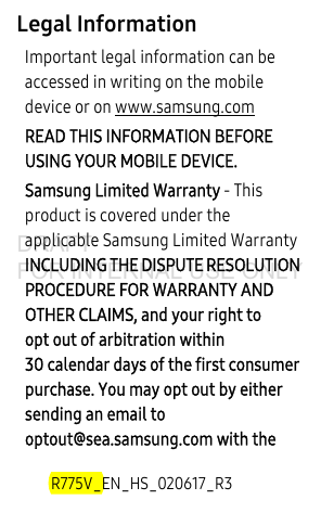 R775V_EN_HS_020617_R3Legal InformationImportant legal information can be accessed in writing on the mobile device or on www.samsung.com READ THIS INFORMATION BEFORE USING YOUR MOBILE DEVICE.Samsung Limited Warranty - This product is covered under the applicable Samsung Limited Warranty INCLUDING THE DISPUTE RESOLUTION PROCEDURE FOR WARRANTY AND OTHER CLAIMS, and your right to opt out of arbitration within 30 calendar days of the first consumer purchase. You may opt out by either sending an email to optout@sea.samsung.com with the DRAFT FOR INTERNAL USE ONLY