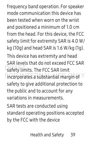 Health and Safety 39frequency band operation. For speaker mode communication this device has been tested when worn on the wrist and positioned a minimum of 1.0 cm from the head. For this device, the FCC safety limit for extremity SAR is 4.0 W/kg (10g) and head SAR is 1.6 W/kg (1g). This device has extremity and head SAR levels that do not exceed FCC SAR safety limits. The FCC SAR limit incorporates a substantial margin of safety to give additional protection to the public and to account for any variations in measurements.SAR tests are conducted using standard operating positions accepted by the FCC with the device DRAFT FOR INTERNAL USE ONLY
