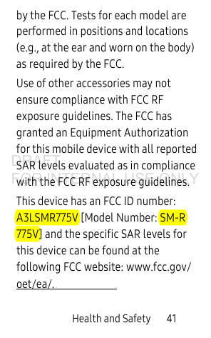 Health and Safety       41by the FCC. Tests for each model are performed in positions and locations (e.g., at the ear and worn on the body) as required by the FCC. Use of other accessories may not ensure compliance with FCC RF exposure guidelines. The FCC has granted an Equipment Authorization for this mobile device with all reported SAR levels evaluated as in compliance with the FCC RF exposure guidelines. This device has an FCC ID number: A3LSMR775V [Model Number: SM-R775V] and the specific SAR levels for this device can be found at the following FCC website: www.fcc.gov/oet/ea/.DRAFT FOR INTERNAL USE ONLY