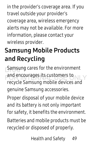 Health and Safety 49in the provider's coverage area. If you travel outside your provider's coverage area, wireless emergency alerts may not be available. For more information, please contact your wireless provider.Samsung Mobile Products and RecyclingSamsung cares for the environment and encourages its customers to recycle Samsung mobile devices and genuine Samsung accessories.Proper disposal of your mobile device and its battery is not only important for safety, it benefits the environment. Batteries and mobile products must be recycled or disposed of properly.DRAFT FOR INTERNAL USE ONLY