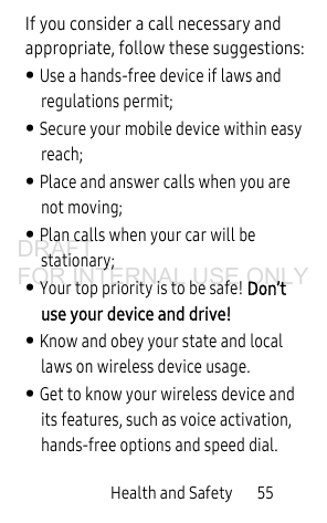 Health and Safety 55If you consider a call necessary and appropriate, follow these suggestions:• Use a hands-free device if laws and regulations permit;• Secure your mobile device within easy reach;• Place and answer calls when you are not moving;• Plan calls when your car will be stationary;• Your top priority is to be safe! Don’t use your device and drive!• Know and obey your state and local laws on wireless device usage. • Get to know your wireless device and its features, such as voice activation, hands-free options and speed dial.DRAFT FOR INTERNAL USE ONLY