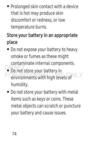 74• Prolonged skin contact with a device that is hot may produce skin discomfort or redness, or low temperature burns. Store your battery in an appropriate place • Do not expose your battery to heavy smoke or fumes as these might contaminate internal components.• Do not store your battery in environments with high levels of humidity.• Do not store your battery with metal items such as keys or coins. These metal objects can scratch or puncture your battery and cause issues.DRAFT FOR INTERNAL USE ONLY