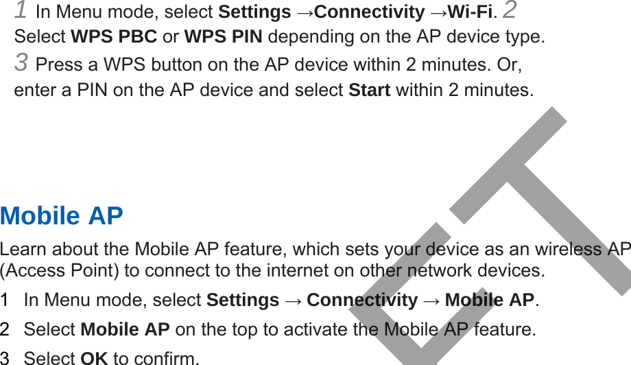 1 In Menu mode, select Settings →Connectivity →Wi-Fi. 2 Select WPS PBC or WPS PIN depending on the AP device type. 3 Press a WPS button on the AP device within 2 minutes. Or,enter a PIN on the AP device and select Start within 2 minutes. Mobile AP Learn about the Mobile AP feature, which sets your device as an wireless AP (Access Point) to connect to the internet on other network devices.   1  In Menu mode, select Settings → Connectivity → Mobile AP.  2  Select Mobile AP on the top to activate the Mobile AP feature. 3  Select OK to confirm. DRAFT