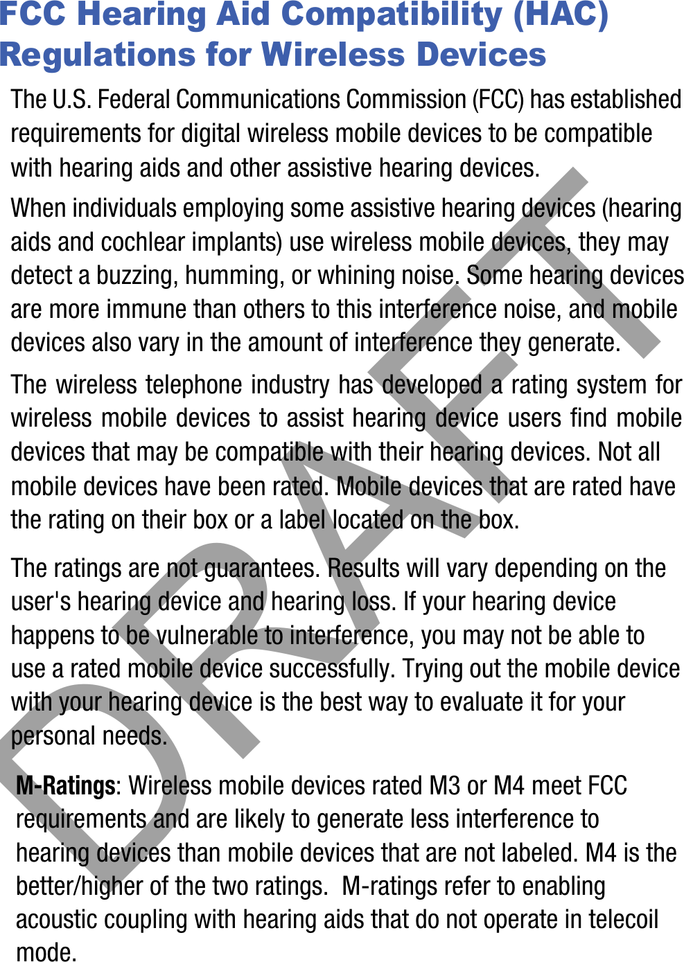 DRAFTFCC Hearing Aid Compatibility (HAC) Regulations for Wireless DevicesThe U.S. Federal Communications Commission (FCC) has established requirements for digital wireless mobile devices to be compatible with hearing aids and other assistive hearing devices.When individuals employing some assistive hearing devices (hearing aids and cochlear implants) use wireless mobile devices, they may detect a buzzing, humming, or whining noise. Some hearing devices are more immune than others to this interference noise, and mobile devices also vary in the amount of interference they generate.The wireless telephone industry has developed a rating system for wireless mobile devices to assist hearing device users find mobile devices that may be compatible with their hearing devices. Not all mobile devices have been rated. Mobile devices that are rated have the rating on their box or a label located on the box.The ratings are not guarantees. Results will vary depending on the user&apos;s hearing device and hearing loss. If your hearing device happens to be vulnerable to interference, you may not be able to use a rated mobile device successfully. Trying out the mobile device with your hearing device is the best way to evaluate it for your personal needs.M-Ratings: Wireless mobile devices rated M3 or M4 meet FCC requirements and are likely to generate less interference to hearing devices than mobile devices that are not labeled. M4 is the better/higher of the two ratings.  M-ratings refer to enabling acoustic coupling with hearing aids that do not operate in telecoil mode.