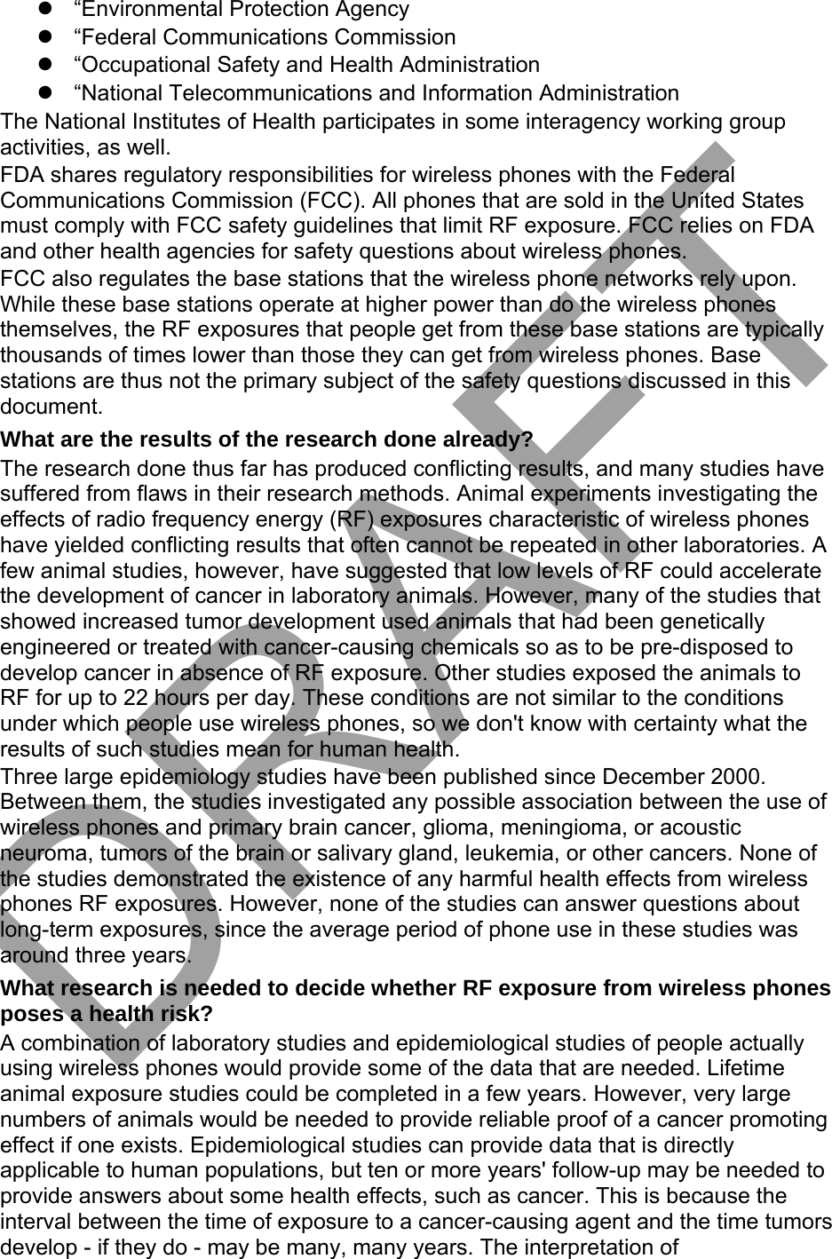 “Environmental Protection Agency“Federal Communications Commission“Occupational Safety and Health Administration“National Telecommunications and Information AdministrationThe National Institutes of Health participates in some interagency working group activities, as well. FDA shares regulatory responsibilities for wireless phones with the Federal Communications Commission (FCC). All phones that are sold in the United States must comply with FCC safety guidelines that limit RF exposure. FCC relies on FDA and other health agencies for safety questions about wireless phones. FCC also regulates the base stations that the wireless phone networks rely upon. While these base stations operate at higher power than do the wireless phones themselves, the RF exposures that people get from these base stations are typically thousands of times lower than those they can get from wireless phones. Base stations are thus not the primary subject of the safety questions discussed in this document. What are the results of the research done already? The research done thus far has produced conflicting results, and many studies have suffered from flaws in their research methods. Animal experiments investigating the effects of radio frequency energy (RF) exposures characteristic of wireless phones have yielded conflicting results that often cannot be repeated in other laboratories. A few animal studies, however, have suggested that low levels of RF could accelerate the development of cancer in laboratory animals. However, many of the studies that showed increased tumor development used animals that had been genetically engineered or treated with cancer-causing chemicals so as to be pre-disposed to develop cancer in absence of RF exposure. Other studies exposed the animals to RF for up to 22 hours per day. These conditions are not similar to the conditions under which people use wireless phones, so we don&apos;t know with certainty what the results of such studies mean for human health. Three large epidemiology studies have been published since December 2000. Between them, the studies investigated any possible association between the use of wireless phones and primary brain cancer, glioma, meningioma, or acoustic neuroma, tumors of the brain or salivary gland, leukemia, or other cancers. None of the studies demonstrated the existence of any harmful health effects from wireless phones RF exposures. However, none of the studies can answer questions about long-term exposures, since the average period of phone use in these studies was around three years. What research is needed to decide whether RF exposure from wireless phones poses a health risk? A combination of laboratory studies and epidemiological studies of people actually using wireless phones would provide some of the data that are needed. Lifetime animal exposure studies could be completed in a few years. However, very large numbers of animals would be needed to provide reliable proof of a cancer promoting effect if one exists. Epidemiological studies can provide data that is directly applicable to human populations, but ten or more years&apos; follow-up may be needed to provide answers about some health effects, such as cancer. This is because the interval between the time of exposure to a cancer-causing agent and the time tumors develop - if they do - may be many, many years. The interpretation of DRAFT