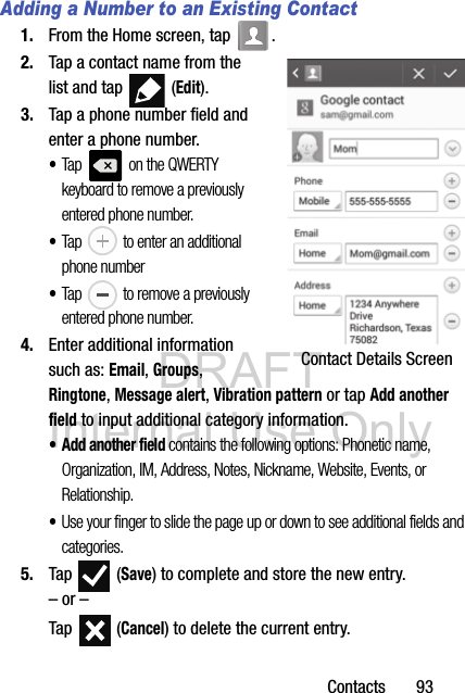 DRAFT Internal Use OnlyContacts       93Adding a Number to an Existing Contact1. From the Home screen, tap  .2. Tap a contact name from the list and tap   (Edit).3. Tap a phone number field and enter a phone number.•Tap   on the QWERTY keyboard to remove a previously entered phone number. •Tap   to enter an additional phone number•Tap   to remove a previously entered phone number.4. Enter additional information such as: Email, Groups, Ringtone, Message alert, Vibration pattern or tap Add another field to input additional category information.•Add another field contains the following options: Phonetic name, Organization, IM, Address, Notes, Nickname, Website, Events, or Relationship.•Use your finger to slide the page up or down to see additional fields and categories.5. Tap  (Save) to complete and store the new entry.– or –Tap  (Cancel) to delete the current entry. Contact Details Screen