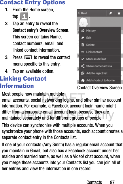 DRAFT Internal Use OnlyContacts       97Contact Entry Options1. From the Home screen, tap . 2. Tap an entry to reveal the Contact entry’s Overview Screen. This screen contains Name, contact numbers, email, and linked contact information. 3. Press   to reveal the context menu specific to this entry.4. Tap an available option.Linking Contact InformationMost people now maintain multiple email accounts, social networking logins, and other similar account information. For example, a Facebook account login name might differ from a corporate email account login because they are maintained separately and for different groups of people.This device can synchronize with multiple accounts. When you synchronize your phone with those accounts, each account creates a separate contact entry in the Contacts list.If one of your contacts (Amy Smith) has a regular email account that you maintain in Gmail, but also has a Facebook account under her maiden and married name, as well as a Video! chat account, when you merge those accounts into your Contacts list you can join all of her entries and view the information in one record.Contact Overview Screen