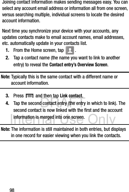 DRAFT Internal Use Only98Joining contact information makes sending messages easy. You can select any account email address or information all from one screen, versus searching multiple, individual screens to locate the desired account information.Next time you synchronize your device with your accounts, any updates contacts make to email account names, email addresses, etc. automatically update in your contacts list.1. From the Home screen, tap  .2. Tap a contact name (the name you want to link to another entry) to reveal the Contact entry’s Overview Screen.Note: Typically this is the same contact with a different name or account information.3. Press   and then tap Link contact.4. Tap the second contact entry (the entry in which to link). The second contact is now linked with the first and the account information is merged into one screen. Note: The information is still maintained in both entries, but displays in one record for easier viewing when you link the contacts.