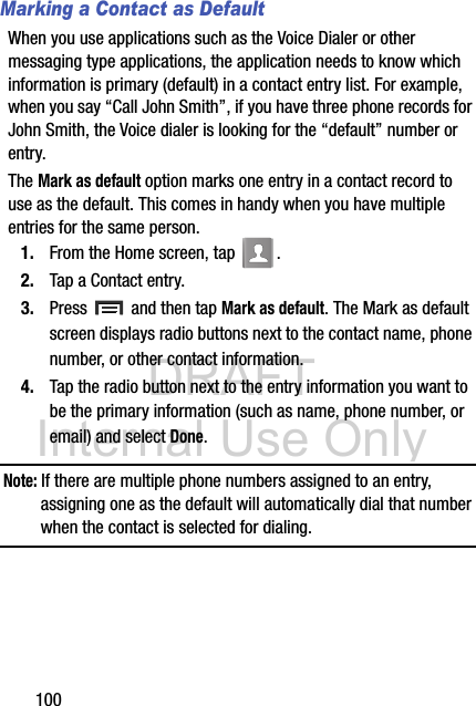 DRAFT Internal Use Only100Marking a Contact as DefaultWhen you use applications such as the Voice Dialer or other messaging type applications, the application needs to know which information is primary (default) in a contact entry list. For example, when you say “Call John Smith”, if you have three phone records for John Smith, the Voice dialer is looking for the “default” number or entry.The Mark as default option marks one entry in a contact record to use as the default. This comes in handy when you have multiple entries for the same person.1. From the Home screen, tap  .2. Tap a Contact entry.3. Press   and then tap Mark as default. The Mark as default screen displays radio buttons next to the contact name, phone number, or other contact information.4. Tap the radio button next to the entry information you want to be the primary information (such as name, phone number, or email) and select Done. Note: If there are multiple phone numbers assigned to an entry, assigning one as the default will automatically dial that number when the contact is selected for dialing.