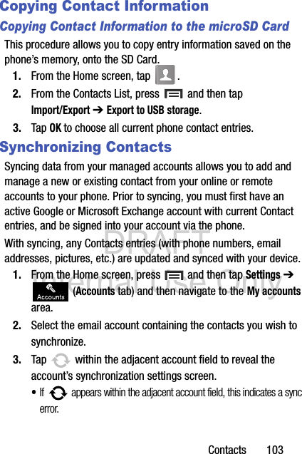 DRAFT Internal Use OnlyContacts       103Copying Contact InformationCopying Contact Information to the microSD CardThis procedure allows you to copy entry information saved on the phone’s memory, onto the SD Card.1. From the Home screen, tap  .2. From the Contacts List, press   and then tap Import/Export ➔ Export to USB storage.3. Tap OK to choose all current phone contact entries.Synchronizing ContactsSyncing data from your managed accounts allows you to add and manage a new or existing contact from your online or remote accounts to your phone. Prior to syncing, you must first have an active Google or Microsoft Exchange account with current Contact entries, and be signed into your account via the phone.With syncing, any Contacts entries (with phone numbers, email addresses, pictures, etc.) are updated and synced with your device. 1. From the Home screen, press   and then tap Settings ➔  (Accounts tab) and then navigate to the My accounts area.2. Select the email account containing the contacts you wish to synchronize.3. Tap   within the adjacent account field to reveal the account’s synchronization settings screen.•If   appears within the adjacent account field, this indicates a sync error. 