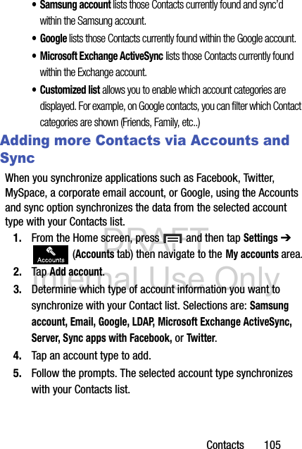 DRAFT Internal Use OnlyContacts       105• Samsung account lists those Contacts currently found and sync’d within the Samsung account.•Google lists those Contacts currently found within the Google account.• Microsoft Exchange ActiveSync lists those Contacts currently found within the Exchange account.• Customized list allows you to enable which account categories are displayed. For example, on Google contacts, you can filter which Contact categories are shown (Friends, Family, etc..)Adding more Contacts via Accounts and SyncWhen you synchronize applications such as Facebook, Twitter, MySpace, a corporate email account, or Google, using the Accounts and sync option synchronizes the data from the selected account type with your Contacts list.1. From the Home screen, press   and then tap Settings ➔  (Accounts tab) then navigate to the My accounts area.2. Tap Add account.3. Determine which type of account information you want to synchronize with your Contact list. Selections are: Samsung account, Email, Google, LDAP, Microsoft Exchange ActiveSync, Server, Sync apps with Facebook, or Twitter.4. Tap an account type to add.5. Follow the prompts. The selected account type synchronizes with your Contacts list.