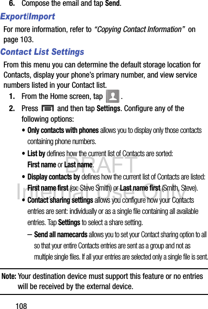 DRAFT Internal Use Only1086. Compose the email and tap Send. Export/ImportFor more information, refer to “Copying Contact Information”  on page 103.Contact List SettingsFrom this menu you can determine the default storage location for Contacts, display your phone’s primary number, and view service numbers listed in your Contact list.1. From the Home screen, tap  .2. Press   and then tap Settings. Configure any of the following options:• Only contacts with phones allows you to display only those contacts containing phone numbers.•List by defines how the current list of Contacts are sorted: First name or Last name.• Display contacts by defines how the current list of Contacts are listed: First name first (ex: Steve Smith) or Last name first (Smith, Steve).• Contact sharing settings allows you configure how your Contacts entries are sent: individually or as a single file containing all available entries. Tap Settings to select a share setting.–Send all namecards allows you to set your Contact sharing option to all so that your entire Contacts entries are sent as a group and not as multiple single files. If all your entries are selected only a single file is sent.Note: Your destination device must support this feature or no entries will be received by the external device.
