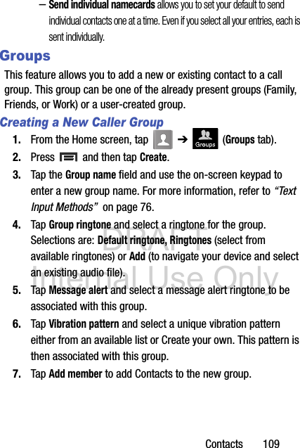 DRAFT Internal Use OnlyContacts       109–Send individual namecards allows you to set your default to send individual contacts one at a time. Even if you select all your entries, each is sent individually.GroupsThis feature allows you to add a new or existing contact to a call group. This group can be one of the already present groups (Family, Friends, or Work) or a user-created group.Creating a New Caller Group1. From the Home screen, tap   ➔  (Groups tab).2. Press   and then tap Create.3. Tap the Group name field and use the on-screen keypad to enter a new group name. For more information, refer to “Text Input Methods”  on page 76.4. Tap Group ringtone and select a ringtone for the group. Selections are: Default ringtone, Ringtones (select from available ringtones) or Add (to navigate your device and select an existing audio file).5. Tap Message alert and select a message alert ringtone to be associated with this group. 6. Tap Vibration pattern and select a unique vibration pattern either from an available list or Create your own. This pattern is then associated with this group. 7. Tap Add member to add Contacts to the new group.