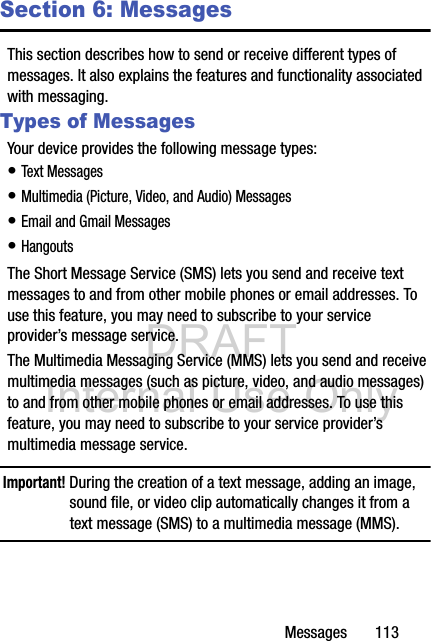 DRAFT Internal Use OnlyMessages       113Section 6: MessagesThis section describes how to send or receive different types of messages. It also explains the features and functionality associated with messaging.Types of MessagesYour device provides the following message types:• Text Messages • Multimedia (Picture, Video, and Audio) Messages • Email and Gmail Messages• HangoutsThe Short Message Service (SMS) lets you send and receive text messages to and from other mobile phones or email addresses. To use this feature, you may need to subscribe to your service provider’s message service.The Multimedia Messaging Service (MMS) lets you send and receive multimedia messages (such as picture, video, and audio messages) to and from other mobile phones or email addresses. To use this feature, you may need to subscribe to your service provider’s multimedia message service.Important! During the creation of a text message, adding an image, sound file, or video clip automatically changes it from a text message (SMS) to a multimedia message (MMS).