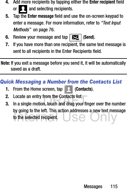 DRAFT Internal Use OnlyMessages       1154. Add more recipients by tapping either the Enter recipient field or   and selecting recipients.5. Tap the Enter message field and use the on-screen keypad to enter a message. For more information, refer to “Text Input Methods”  on page 76.6. Review your message and tap   (Send).7. If you have more than one recipient, the same text message is sent to all recipients in the Enter Recipients field. Note: If you exit a message before you send it, it will be automatically saved as a draft.Quick Messaging a Number from the Contacts List1. From the Home screen, tap   (Contacts). 2. Locate an entry from the Contacts list.3. In a single motion, touch and drag your finger over the number by going to the left. This action addresses a new text message to the selected recipient.   