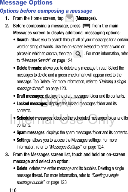 DRAFT Internal Use Only116Message Options Options before composing a message1. From the Home screen, tap  (Messages).2. Before composing a message, press   from the main Messages screen to display additional messaging options:•Search: allows you to search through all of your messages for a certain word or string of words. Use the on-screen keypad to enter a word or phrase in which to search, then tap  . For more information, refer to “Message Search”  on page 124.• Delete threads: allows you to delete any message thread. Select the messages to delete and a green check mark will appear next to the message. Tap Delete. For more information, refer to “Deleting a single message thread”  on page 123.• Draft messages: displays the draft messages folder and its contents.• Locked messages: displays the locked messages folder and its contents.• Scheduled messages: displays the scheduled messages folder and its contents.• Spam messages: displays the spam messages folder and its contents.• Settings: allows you to access the Messages settings. For more information, refer to “Messages Settings”  on page 124.3. From the Messages screen list, touch and hold an on-screen message and select an option:• Delete: deletes the entire message and its bubbles. Deleting a single message thread. For more information, refer to “Deleting a single message bubble”  on page 123.