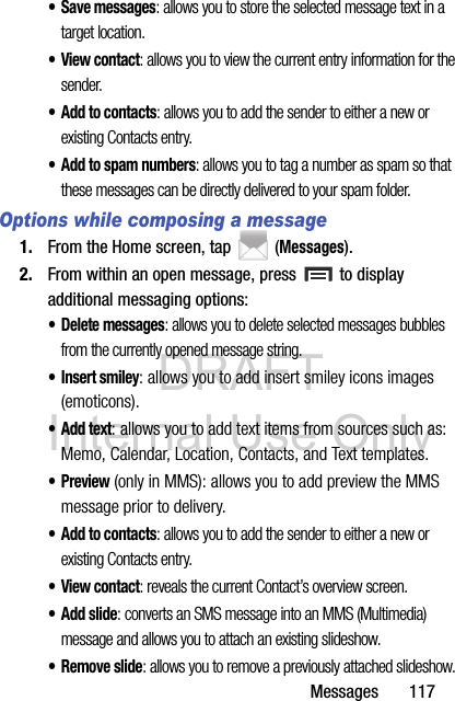 DRAFT Internal Use OnlyMessages       117• Save messages: allows you to store the selected message text in a target location.•View contact: allows you to view the current entry information for the sender.• Add to contacts: allows you to add the sender to either a new or existing Contacts entry.• Add to spam numbers: allows you to tag a number as spam so that these messages can be directly delivered to your spam folder.Options while composing a message1. From the Home screen, tap  (Messages).2. From within an open message, press   to display additional messaging options:• Delete messages: allows you to delete selected messages bubbles from the currently opened message string.• Insert smiley: allows you to add insert smiley icons images (emoticons).•Add text: allows you to add text items from sources such as: Memo, Calendar, Location, Contacts, and Text templates.•Preview (only in MMS): allows you to add preview the MMS message prior to delivery.• Add to contacts: allows you to add the sender to either a new or existing Contacts entry.•View contact: reveals the current Contact’s overview screen.• Add slide: converts an SMS message into an MMS (Multimedia) message and allows you to attach an existing slideshow. • Remove slide: allows you to remove a previously attached slideshow.