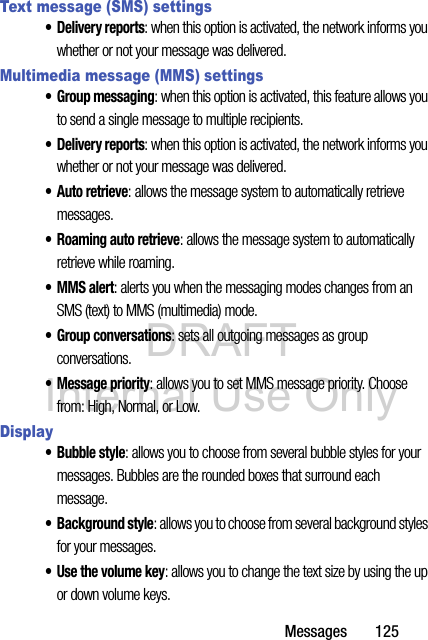 DRAFT Internal Use OnlyMessages       125Text message (SMS) settings• Delivery reports: when this option is activated, the network informs you whether or not your message was delivered.Multimedia message (MMS) settings• Group messaging: when this option is activated, this feature allows you to send a single message to multiple recipients.• Delivery reports: when this option is activated, the network informs you whether or not your message was delivered.•Auto retrieve: allows the message system to automatically retrieve messages.• Roaming auto retrieve: allows the message system to automatically retrieve while roaming.•MMS alert: alerts you when the messaging modes changes from an SMS (text) to MMS (multimedia) mode.• Group conversations: sets all outgoing messages as group conversations.• Message priority: allows you to set MMS message priority. Choose from: High, Normal, or Low.Display• Bubble style: allows you to choose from several bubble styles for your messages. Bubbles are the rounded boxes that surround each message.• Background style: allows you to choose from several background styles for your messages.• Use the volume key: allows you to change the text size by using the up or down volume keys.