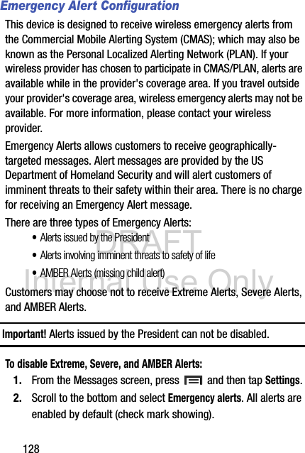 DRAFT Internal Use Only128Emergency Alert ConfigurationThis device is designed to receive wireless emergency alerts from the Commercial Mobile Alerting System (CMAS); which may also be known as the Personal Localized Alerting Network (PLAN). If your wireless provider has chosen to participate in CMAS/PLAN, alerts are available while in the provider&apos;s coverage area. If you travel outside your provider&apos;s coverage area, wireless emergency alerts may not be available. For more information, please contact your wireless provider.Emergency Alerts allows customers to receive geographically-targeted messages. Alert messages are provided by the US Department of Homeland Security and will alert customers of imminent threats to their safety within their area. There is no charge for receiving an Emergency Alert message.There are three types of Emergency Alerts:•Alerts issued by the President•Alerts involving imminent threats to safety of life•AMBER Alerts (missing child alert)Customers may choose not to receive Extreme Alerts, Severe Alerts, and AMBER Alerts. Important! Alerts issued by the President can not be disabled.To disable Extreme, Severe, and AMBER Alerts:1. From the Messages screen, press   and then tap Settings.2. Scroll to the bottom and select Emergency alerts. All alerts are enabled by default (check mark showing). 