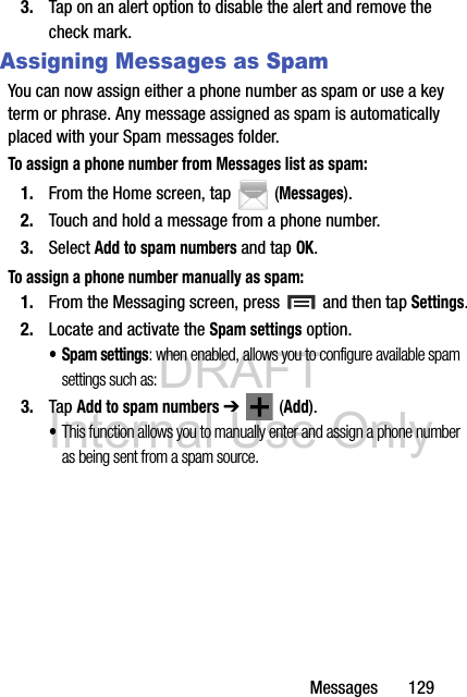 DRAFT Internal Use OnlyMessages       1293. Tap on an alert option to disable the alert and remove the check mark.Assigning Messages as SpamYou can now assign either a phone number as spam or use a key term or phrase. Any message assigned as spam is automatically placed with your Spam messages folder.To assign a phone number from Messages list as spam:1. From the Home screen, tap  (Messages).2. Touch and hold a message from a phone number.3. Select Add to spam numbers and tap OK.To assign a phone number manually as spam:1. From the Messaging screen, press   and then tap Settings.2. Locate and activate the Spam settings option.• Spam settings: when enabled, allows you to configure available spam settings such as:3. Tap Add to spam numbers ➔  (Add).•This function allows you to manually enter and assign a phone number as being sent from a spam source.