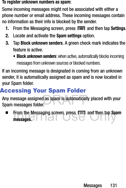 DRAFT Internal Use OnlyMessages       131To register unknown numbers as spam:Some incoming messages might not be associated with either a phone number or email address. These incoming messages contain no information as their info is blocked by the sender.1. From the Messaging screen, press   and then tap Settings.2. Locate and activate the Spam settings option.3. Tap Block unknown senders. A green check mark indicates the feature is active. • Block unknown senders: when active, automatically blocks incoming messages from unknown sources or blocked numbers.If an incoming message is designated in coming from an unknown sender, it is automatically assigned as spam and is now located in your Spam folder.Accessing Your Spam FolderAny message assigned as spam is automatically placed with your Spam messages folder.  From the Messaging screen, press   and then tap Spam messages.