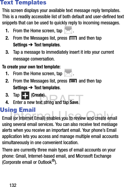 DRAFT Internal Use Only132Text TemplatesThis screen displays your available text message reply templates. This is a readily accessible list of both default and user-defined text snippets that can be used to quickly reply to incoming messages.1. From the Home screen, tap  .2. From the Messages list, press   and then tap Settings ➔ Text templates.3. Tap a message to immediately insert it into your current message conversation.To create your own text template:1. From the Home screen, tap  .2. From the Messages list, press   and then tap Settings ➔ Text templates.3. Tap  (Create).4. Enter a new text string and tap Save.Using EmailEmail (or Internet Email) enables you to review and create email using several email services. You can also receive text message alerts when you receive an important email. Your phone’s Email application lets you access and manage multiple email accounts simultaneously in one convenient location.There are currently three main types of email accounts on your phone: Gmail, Internet-based email, and Microsoft Exchange (Corporate email or Outlook®).