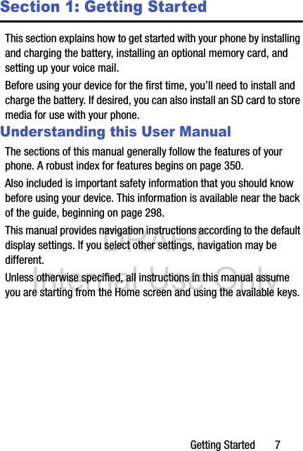 DRAFT Internal Use OnlyGetting Started       7Section 1: Getting StartedThis section explains how to get started with your phone by installing and charging the battery, installing an optional memory card, and setting up your voice mail.Before using your device for the first time, you’ll need to install and charge the battery. If desired, you can also install an SD card to store media for use with your phone.Understanding this User ManualThe sections of this manual generally follow the features of your phone. A robust index for features begins on page 350.Also included is important safety information that you should know before using your device. This information is available near the back of the guide, beginning on page 298.This manual provides navigation instructions according to the default display settings. If you select other settings, navigation may be different.Unless otherwise specified, all instructions in this manual assume you are starting from the Home screen and using the available keys. 