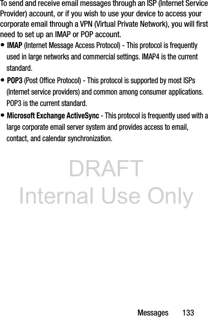 DRAFT Internal Use OnlyMessages       133To send and receive email messages through an ISP (Internet Service Provider) account, or if you wish to use your device to access your corporate email through a VPN (Virtual Private Network), you will first need to set up an IMAP or POP account.• IMAP (Internet Message Access Protocol) - This protocol is frequently used in large networks and commercial settings. IMAP4 is the current standard.• POP3 (Post Office Protocol) - This protocol is supported by most ISPs (Internet service providers) and common among consumer applications. POP3 is the current standard.• Microsoft Exchange ActiveSync - This protocol is frequently used with a large corporate email server system and provides access to email, contact, and calendar synchronization.