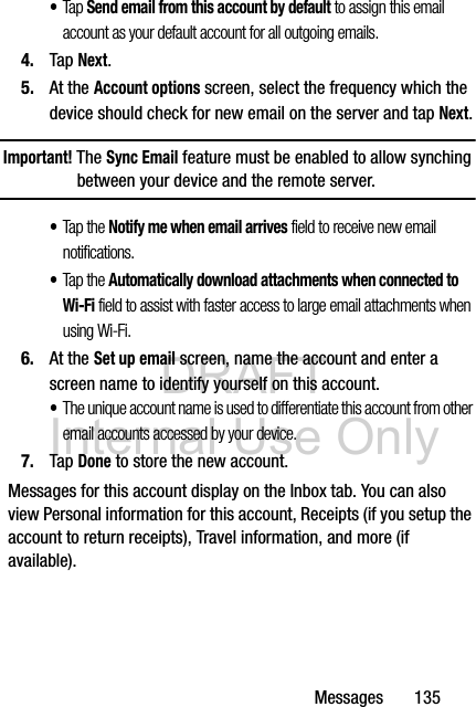 DRAFT Internal Use OnlyMessages       135•Tap Send email from this account by default to assign this email account as your default account for all outgoing emails.4. Tap Next.5. At the Account options screen, select the frequency which the device should check for new email on the server and tap Next.Important! The Sync Email feature must be enabled to allow synching between your device and the remote server.•Tap the Notify me when email arrives field to receive new email notifications.•Tap the Automatically download attachments when connected to Wi-Fi field to assist with faster access to large email attachments when using Wi-Fi.6. At the Set up email screen, name the account and enter a screen name to identify yourself on this account. •The unique account name is used to differentiate this account from other email accounts accessed by your device.7. Tap Done to store the new account.Messages for this account display on the Inbox tab. You can also view Personal information for this account, Receipts (if you setup the account to return receipts), Travel information, and more (if available).