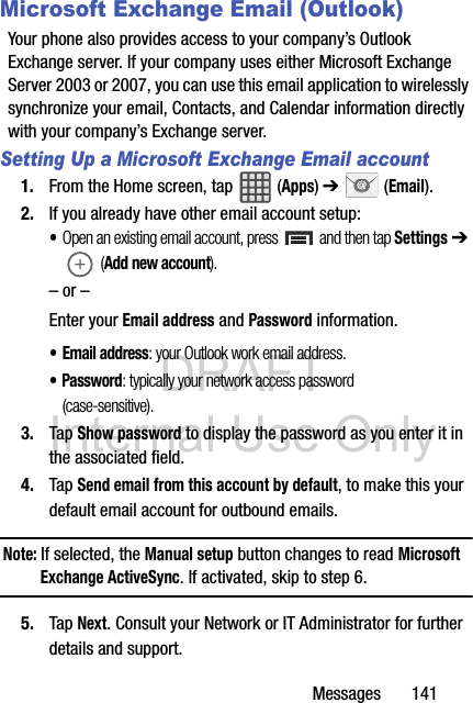 DRAFT Internal Use OnlyMessages       141Microsoft Exchange Email (Outlook)Your phone also provides access to your company’s Outlook Exchange server. If your company uses either Microsoft Exchange Server 2003 or 2007, you can use this email application to wirelessly synchronize your email, Contacts, and Calendar information directly with your company’s Exchange server.Setting Up a Microsoft Exchange Email account1. From the Home screen, tap   (Apps) ➔  (Email). 2. If you already have other email account setup:•Open an existing email account, press   and then tap Settings ➔  (Add new account).  – or –Enter your Email address and Password information. • Email address: your Outlook work email address.• Password: typically your network access password (case-sensitive).3. Tap Show password to display the password as you enter it in the associated field.4. Tap Send email from this account by default, to make this your default email account for outbound emails.Note: If selected, the Manual setup button changes to read Microsoft Exchange ActiveSync. If activated, skip to step 6.5. Tap Next. Consult your Network or IT Administrator for further details and support.