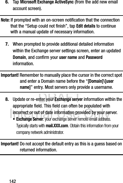 DRAFT Internal Use Only1426. Tap Microsoft Exchange ActiveSync (from the add new email account screen).Note: If prompted with an on-screen notification that the connection that the “Setup could not finish”, tap Edit details to continue with a manual update of necessary information.7. When prompted to provide additional detailed information within the Exchange server settings screen, enter an updated Domain, and confirm your user name and Password information.Important! Remember to manually place the cursor in the correct spot and enter a Domain name before the “[Domain]\[user name]” entry. Most servers only provide a username.8. Update or re-enter your Exchange server information within the appropriate field. This field can often be populated with incorrect or out of date information provided by your server.• Exchange Server: your exchange server remote email address. Typically starts with mail.XXX.com. Obtain this information from your company network administrator. Important! Do not accept the default entry as this is a guess based on returned information.