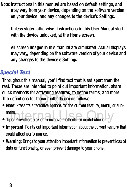 DRAFT Internal Use Only8Note: Instructions in this manual are based on default settings, and may vary from your device, depending on the software version on your device, and any changes to the device’s Settings.Unless stated otherwise, instructions in this User Manual start with the device unlocked, at the Home screen.All screen images in this manual are simulated. Actual displays may vary, depending on the software version of your device and any changes to the device’s Settings.Special TextThroughout this manual, you’ll find text that is set apart from the rest. These are intended to point out important information, share quick methods for activating features, to define terms, and more. The definitions for these methods are as follows:• Note: Presents alternative options for the current feature, menu, or sub-menu.• Tips: Provides quick or innovative methods, or useful shortcuts.• Important: Points out important information about the current feature that could affect performance.• Warning: Brings to your attention important information to prevent loss of data or functionality, or even prevent damage to your phone.