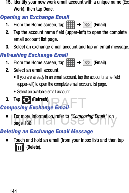 DRAFT Internal Use Only14415. Identify your new work email account with a unique name (Ex: Work), then tap Done.Opening an Exchange Email1. From the Home screen, tap   ➔  (Email).2. Tap the account name field (upper-left) to open the complete email account list page.   3. Select an exchange email account and tap an email message.Refreshing Exchange Email1. From the Home screen, tap   ➔  (Email).2. Select an email account.•If you are already in an email account, tap the account name field (upper-left) to open the complete email account list page.•Select an available email account.3. Tap  (Refresh).Composing Exchange Email  For more information, refer to “Composing Email”  on page 136.Deleting an Exchange Email Message  Touch and hold an email (from your inbox list) and then tap  (Delete).
