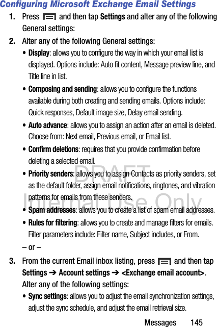 DRAFT Internal Use OnlyMessages       145Configuring Microsoft Exchange Email Settings1. Press   and then tap Settings and alter any of the following General settings:2. Alter any of the following General settings:•Display: allows you to configure the way in which your email list is displayed. Options include: Auto fit content, Message preview line, and Title line in list.• Composing and sending: allows you to configure the functions available during both creating and sending emails. Options include: Quick responses, Default image size, Delay email sending.•Auto advance: allows you to assign an action after an email is deleted. Choose from: Next email, Previous email, or Email list.• Confirm deletions: requires that you provide confirmation before deleting a selected email.• Priority senders: allows you to assign Contacts as priority senders, set as the default folder, assign email notifications, ringtones, and vibration patterns for emails from these senders.•Spam addresses: allows you to create a list of spam email addresses.• Rules for filtering: allows you to create and manage filters for emails. Filter parameters include: Filter name, Subject includes, or From.– or –3. From the current Email inbox listing, press   and then tap Settings ➔ Account settings ➔ &lt;Exchange email account&gt;. Alter any of the following settings:• Sync settings: allows you to adjust the email synchronization settings, adjust the sync schedule, and adjust the email retrieval size.