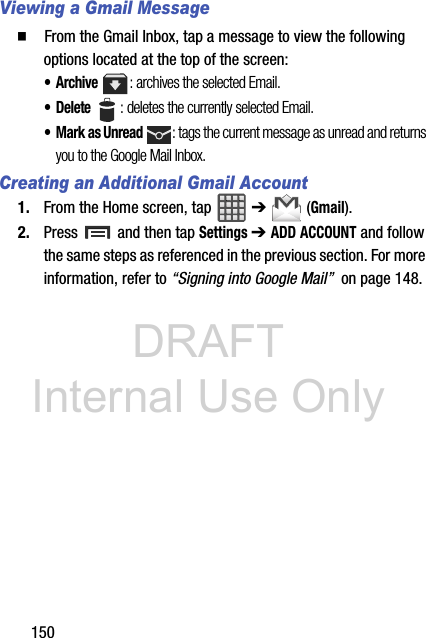 DRAFT Internal Use Only150Viewing a Gmail Message  From the Gmail Inbox, tap a message to view the following options located at the top of the screen:•Archive : archives the selected Email.• Delete : deletes the currently selected Email.• Mark as Unread : tags the current message as unread and returns you to the Google Mail Inbox.Creating an Additional Gmail Account1. From the Home screen, tap   ➔  (Gmail).2. Press   and then tap Settings ➔ ADD ACCOUNT and follow the same steps as referenced in the previous section. For more information, refer to “Signing into Google Mail”  on page 148.