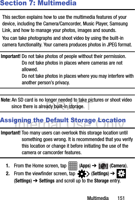 DRAFT Internal Use OnlyMultimedia       151Section 7: MultimediaThis section explains how to use the multimedia features of your device, including the Camera/Camcorder, Music Player, Samsung Link, and how to manage your photos, images and sounds.You can take photographs and shoot video by using the built-in camera functionality. Your camera produces photos in JPEG format.Important! Do not take photos of people without their permission.Do not take photos in places where cameras are not allowed.Do not take photos in places where you may interfere with another person’s privacy.Note: An SD card is no longer needed to take pictures or shoot video since there is already built-in storage.Assigning the Default Storage LocationImportant! Too many users can overlook this storage location until something goes wrong. It is recommended that you verify this location or change it before initiating the use of the camera or camcorder features.1. From the Home screen, tap   (Apps) ➔  (Camera).2. From the viewfinder screen, tap   (Settings) ➔  (Settings) ➔ Settings and scroll up to the Storage entry.