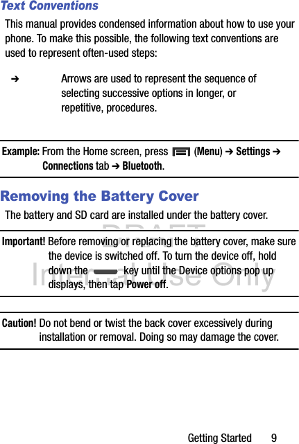 DRAFT Internal Use OnlyGetting Started       9Text ConventionsThis manual provides condensed information about how to use your phone. To make this possible, the following text conventions are used to represent often-used steps:Example: From the Home screen, press   (Menu) ➔ Settings ➔ Connections tab ➔ Bluetooth.Removing the Battery CoverThe battery and SD card are installed under the battery cover.Important! Before removing or replacing the battery cover, make sure the device is switched off. To turn the device off, hold down the   key until the Device options pop up displays, then tap Power off.Caution! Do not bend or twist the back cover excessively during installation or removal. Doing so may damage the cover.  ➔ Arrows are used to represent the sequence of selecting successive options in longer, or repetitive, procedures.