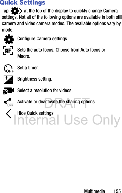 DRAFT Internal Use OnlyMultimedia       155Quick SettingsTap   at the top of the display to quickly change Camera settings. Not all of the following options are available in both still camera and video camera modes. The available options vary by mode.Configure Camera settings.Sets the auto focus. Choose from Auto focus or Macro.Set a timer.Brightness setting.Select a resolution for videos.Activate or deactivate the sharing options.Hide Quick settings.