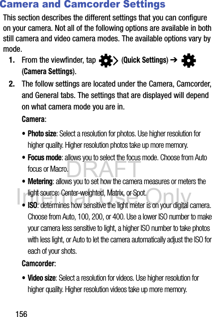 DRAFT Internal Use Only156Camera and Camcorder SettingsThis section describes the different settings that you can configure on your camera. Not all of the following options are available in both still camera and video camera modes. The available options vary by mode.1. From the viewfinder, tap   (Quick Settings) ➔  (Camera Settings). 2. The follow settings are located under the Camera, Camcorder, and General tabs. The settings that are displayed will depend on what camera mode you are in.Camera:•Photo size: Select a resolution for photos. Use higher resolution for higher quality. Higher resolution photos take up more memory.•Focus mode: allows you to select the focus mode. Choose from Auto focus or Macro.•Metering: allows you to set how the camera measures or meters the light source: Center-weighted, Matrix, or Spot.•ISO: determines how sensitive the light meter is on your digital camera. Choose from Auto, 100, 200, or 400. Use a lower ISO number to make your camera less sensitive to light, a higher ISO number to take photos with less light, or Auto to let the camera automatically adjust the ISO for each of your shots.Camcorder:•Video size: Select a resolution for videos. Use higher resolution for higher quality. Higher resolution videos take up more memory.