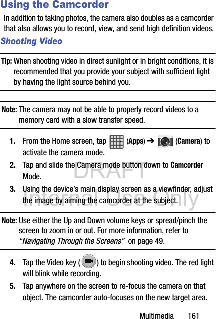 DRAFT Internal Use OnlyMultimedia       161Using the CamcorderIn addition to taking photos, the camera also doubles as a camcorder that also allows you to record, view, and send high definition videos.Shooting VideoTip: When shooting video in direct sunlight or in bright conditions, it is recommended that you provide your subject with sufficient light by having the light source behind you.Note: The camera may not be able to properly record videos to a memory card with a slow transfer speed.1. From the Home screen, tap   (Apps) ➔  (Camera) to activate the camera mode.2. Tap and slide the Camera mode button down to Camcorder Mode.3. Using the device’s main display screen as a viewfinder, adjust the image by aiming the camcorder at the subject.Note: Use either the Up and Down volume keys or spread/pinch the screen to zoom in or out. For more information, refer to “Navigating Through the Screens”  on page 49.4. Tap the Video key ( ) to begin shooting video. The red light will blink while recording.5. Tap anywhere on the screen to re-focus the camera on that object. The camcorder auto-focuses on the new target area.