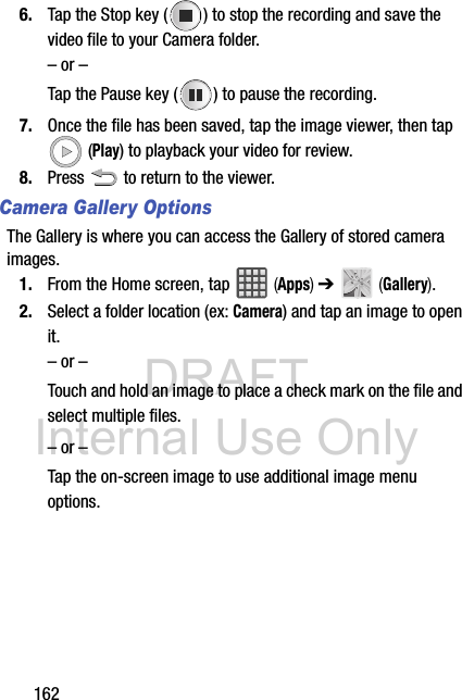 DRAFT Internal Use Only1626. Tap the Stop key ( ) to stop the recording and save the video file to your Camera folder.– or –Tap the Pause key ( ) to pause the recording.7. Once the file has been saved, tap the image viewer, then tap  (Play) to playback your video for review.8. Press   to return to the viewer.Camera Gallery OptionsThe Gallery is where you can access the Gallery of stored camera images.1. From the Home screen, tap   (Apps) ➔   (Gallery).2. Select a folder location (ex: Camera) and tap an image to open it.– or –Touch and hold an image to place a check mark on the file and select multiple files.– or –Tap the on-screen image to use additional image menu options. 