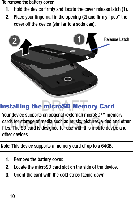 DRAFT Internal Use Only10To remove the battery cover:1. Hold the device firmly and locate the cover release latch (1).2. Place your fingernail in the opening (2) and firmly “pop” the cover off the device (similar to a soda can). Installing the microSD Memory CardYour device supports an optional (external) microSD™ memory cards for storage of media such as music, pictures, video and other files. The SD card is designed for use with this mobile device and other devices.Note: This device supports a memory card of up to a 64GB. 1. Remove the battery cover.2. Locate the microSD card slot on the side of the device.3. Orient the card with the gold strips facing down.Release Latch