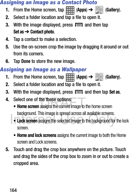 DRAFT Internal Use Only164Assigning an Image as a Contact Photo1. From the Home screen, tap   (Apps) ➔   (Gallery).2. Select a folder location and tap a file to open it.3. With the image displayed, press   and then tap Set as ➔ Contact photo. 4. Tap a contact to make a selection.5. Use the on-screen crop the image by dragging it around or out from its corners.6. Tap Done to store the new image.Assigning an Image as a Wallpaper1. From the Home screen, tap   (Apps) ➔   (Gallery).2. Select a folder location and tap a file to open it.3. With the image displayed, press   and then tap Set as.4. Select one of the these options:• Home screen assigns the current image to the home screen background. This image is spread across all available screens.•Lock screen assigns the selected image to the background for the lock screen.• Home and lock screens assigns the current image to both the Home screen and Lock screens.5. Touch and drag the crop box anywhere on the picture. Touch and drag the sides of the crop box to zoom in or out to create a cropped area.